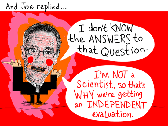And Joe replied, 'I don’t know the answers to that question. I’m not a scientist, so that’s why we’re getting an independent evaluation.'; Quote from March 3, 2012 meeting, Joe Oliver illustration by Franke James