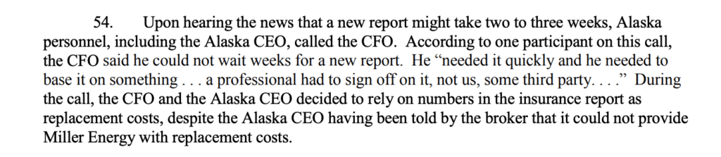 "Upon hearing the news that a new report might take two to three weeks, Alaska personnel, including the Alaska CEO, called the CFO. According to one participant on this call, the CFO said he could not wait weeks for a new report. He “needed it quickly and he needed to base it on something . . . a professional had to sign off on it, not us, some third party. . . .” During the call, the CFO and the Alaska CEO decided to rely on numbers in the insurance report as replacement costs, despite the Alaska CEO having been told by the broker that it could not provide Miller Energy with replacement costs."